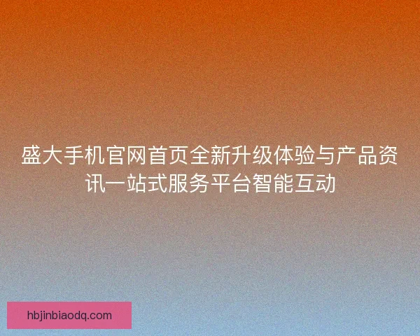 盛大手机官网首页全新升级体验与产品资讯一站式服务平台智能互动