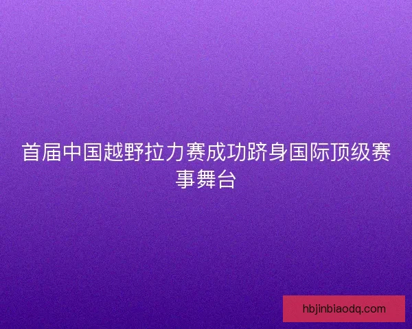 首届中国越野拉力赛成功跻身国际顶级赛事舞台